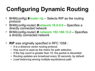 Configuring Dynamic Routing
• BHM(config) #router rip – Selects RIP as the routing
  protocol
• BHM(config-router) #network 10.0.0.0 – Specifies a
  directly connected network
• BHM(config-router) # network 192.168.13.0 – Specifies
  a directly connected network

• RIP was originally specified in RFC 1058 :
   –   It is a distance vector routing protocol.
   –   Hop count is used as the metric for path selection.
   –   If the hop count is greater than 15, the packet is discarded.
   –   Routing updates are broadcast every 30 seconds, by default.
   –   Load balancing among multiple equidistance path
 