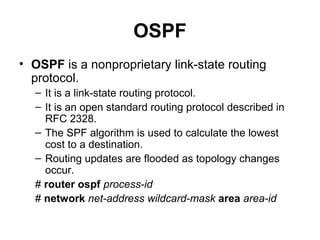 OSPF
• OSPF is a nonproprietary link-state routing
  protocol.
  – It is a link-state routing protocol.
  – It is an open standard routing protocol described in
    RFC 2328.
  – The SPF algorithm is used to calculate the lowest
    cost to a destination.
  – Routing updates are flooded as topology changes
    occur.
  # router ospf process-id
  # network net-address wildcard-mask area area-id
 