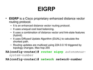 EIGRP
• EIGRP is a Cisco proprietary enhanced distance vector
  routing protocol.
   – It is an enhanced distance vector routing protocol.
   – It uses unequal cost load balancing.
   – It uses a combination of distance vector and link-state features
     (hybrid).
   – It uses Diffused Update Algorithm (DUAL) to calculate the
     shortest path.
   – Routing updates are multicast using 224.0.0.10 triggered by
     topology changes. Max hop 255
RA(config-router)# router eigrp autonomous-
  system-number
RA(config-router)# network network-number
 