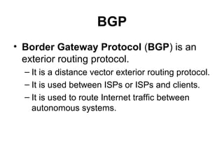 BGP
• Border Gateway Protocol (BGP) is an
  exterior routing protocol.
  – It is a distance vector exterior routing protocol.
  – It is used between ISPs or ISPs and clients.
  – It is used to route Internet traffic between
    autonomous systems.
 