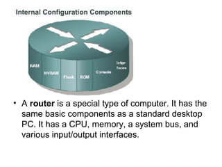 • A router is a special type of computer. It has the
  same basic components as a standard desktop
  PC. It has a CPU, memory, a system bus, and
  various input/output interfaces.
 