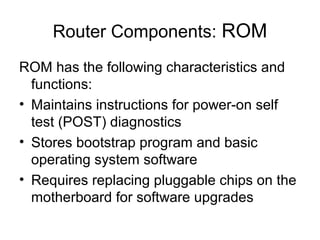 Router Components: ROM
ROM has the following characteristics and
  functions:
• Maintains instructions for power-on self
  test (POST) diagnostics
• Stores bootstrap program and basic
  operating system software
• Requires replacing pluggable chips on the
  motherboard for software upgrades
 