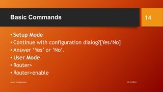 Basic Commands 
• Setup Mode 
• Continue with configuration dialog?[Yes/No] 
• Answer ‘Yes’ or ‘No’. 
• User Mode 
• Router> 
• Router>enable 
router configuration 12/14/2014 
14 
 