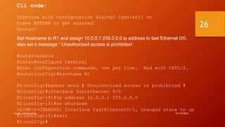 Cli code: 
Continue with configuration dialog? [yes/no]: no 
Press RETURN to get started! 
Router> 
Set Hostname to R1 and assign 10.0.0.1 255.0.0.0 ip address to fast Ethernet 0/0. 
also set a message “ Unauthorized access is prohibited”. 
Router>enable 
Router#configure terminal 
Enter configuration commands, one per line. End with CNTL/Z. 
Router(config)#hostname R1 
R1(config)#banner motd # Unauthorized access is prohibited # 
R1(config)#interface fastethernet 0/0 
R1(config-if)#ip address 10.0.0.1 255.0.0.0 
R1(config-if)#no shutdown 
%LINK-5-CHANGED: Interface FastEthernet0/0, changed state to up 
R1(config-if)#exit 
R1(config)# 
router configuration 12/14/2014 
26 
 