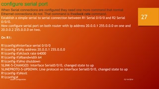 configure serial port 
When Serial connections are configured they need one more command that normal 
Ethernet connections do not. That command is theclock rate command. 
Establish a simple serial to serial connection between R1 Serial 0/0/0 and R2 Serial 
0/0/0. 
Now configure serial port on both router with ip address 20.0.0.1 255.0.0.0 on one and 
20.0.0.2 255.0.0.0 on two. 
On R1: 
R1(config)#interface serial 0/0/0 
R1(config-if)#ip address 20.0.0.1 255.0.0.0 
R1(config-if)#clock rate 64000 
R1(config-if)#bandwidth 64 
R1(config-if)#no shutdown 
%LINK-5-CHANGED: Interface Serial0/0/0, changed state to up 
%LINEPROTO-5-UPDOWN: Line protocol on Interface Serial0/0/0, changed state to up 
R1(config-if)#exit 
R1(config)# 
router configuration 12/14/2014 
27 
 