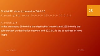 First tell R1 about to network of 30.0.0.0 
R1(config)#ip route 30.0.0.0 255.0.0.0 20.0.0.2 
R1(config)# 
In this command 30.0.0.0 is the destination network and 255.0.0.0 is the 
subnetmask on destination network and 20.0.0.2 is the ip address of next 
hope 
router configuration 12/14/2014 
28 
 