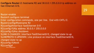 Configure Router-2 :hostname R2 and 30.0.0.1 255.0.0.0 ip address on 
fast Ethernet 0/0. 
Router>enable 
Router# configure terminal 
Enter configuration commands, one per line. End with CNTL/Z. 
Router(config)#hostname R2 
R2(config)#interface fastEthernet 0/0 
R2(config-if)#ip address 30.0.0.1 255.0.0.0 
R2(config-if)#no shutdown 
%LINK-5-CHANGED: Interface FastEthernet0/0, changed state to up 
%LINEPROTO-5-UPDOWN: Line protocol on Interface FastEthernet0/0, 
changed state to up 
R2(config-if)#exit 
R2(config)# 
router configuration 12/14/2014 
29 
 
