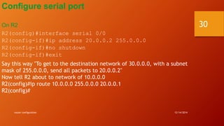 Configure serial port 
On R2 
R2(config)#interface serial 0/0 
R2(config-if)#ip address 20.0.0.2 255.0.0.0 
R2(config-if)#no shutdown 
R2(config-if)#exit 
Say this way "To get to the destination network of 30.0.0.0, with a subnet 
mask of 255.0.0.0, send all packets to 20.0.0.2" 
Now tell R2 about to network of 10.0.0.0 
R2(config)#ip route 10.0.0.0 255.0.0.0 20.0.0.1 
R2(config)# 
router configuration 12/14/2014 
30 
 