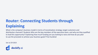 Router: Connecting Students through
Explaining
What is the company's business model in terms of monetization strategy, target customers and
distribution channels? Students Who are the key members of the executive team, and why are they qualified
to lead this opportunity? Explaining How much funding are you looking to raise and how do you plan
to use the proceeds to achieve your business goals? Five hundred
Sat Jul 29 2023
 