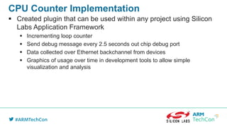 CPU Counter Implementation
 Created plugin that can be used within any project using Silicon
Labs Application Framework
 Incrementing loop counter
 Send debug message every 2.5 seconds out chip debug port
 Data collected over Ethernet backchannel from devices
 Graphics of usage over time in development tools to allow simple
visualization and analysis
 
