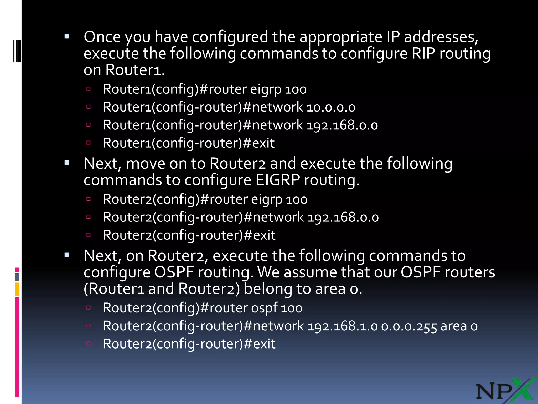  Once you have configured the appropriate IP addresses,
execute the following commands to configure RIP routing
on Router1.
 Router1(config)#router eigrp 100
 Router1(config-router)#network 10.0.0.0
 Router1(config-router)#network 192.168.0.0
 Router1(config-router)#exit
 Next, move on to Router2 and execute the following
commands to configure EIGRP routing.
 Router2(config)#router eigrp 100
 Router2(config-router)#network 192.168.0.0
 Router2(config-router)#exit
 Next, on Router2, execute the following commands to
configure OSPF routing.We assume that our OSPF routers
(Router1 and Router2) belong to area 0.
 Router2(config)#router ospf 100
 Router2(config-router)#network 192.168.1.0 0.0.0.255 area 0
 Router2(config-router)#exit
 