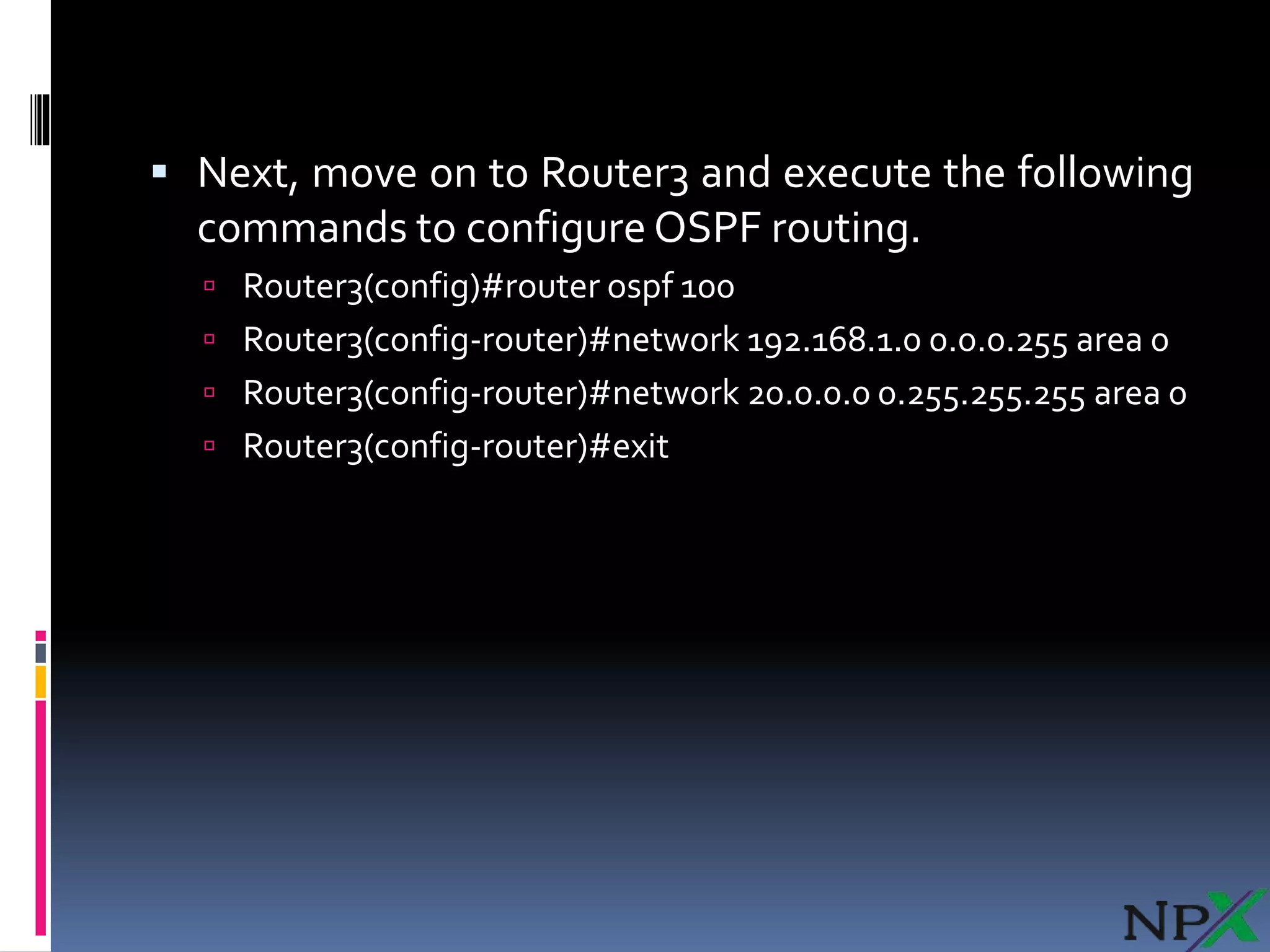  Next, move on to Router3 and execute the following
commands to configure OSPF routing.
 Router3(config)#router ospf 100
 Router3(config-router)#network 192.168.1.0 0.0.0.255 area 0
 Router3(config-router)#network 20.0.0.0 0.255.255.255 area 0
 Router3(config-router)#exit
 