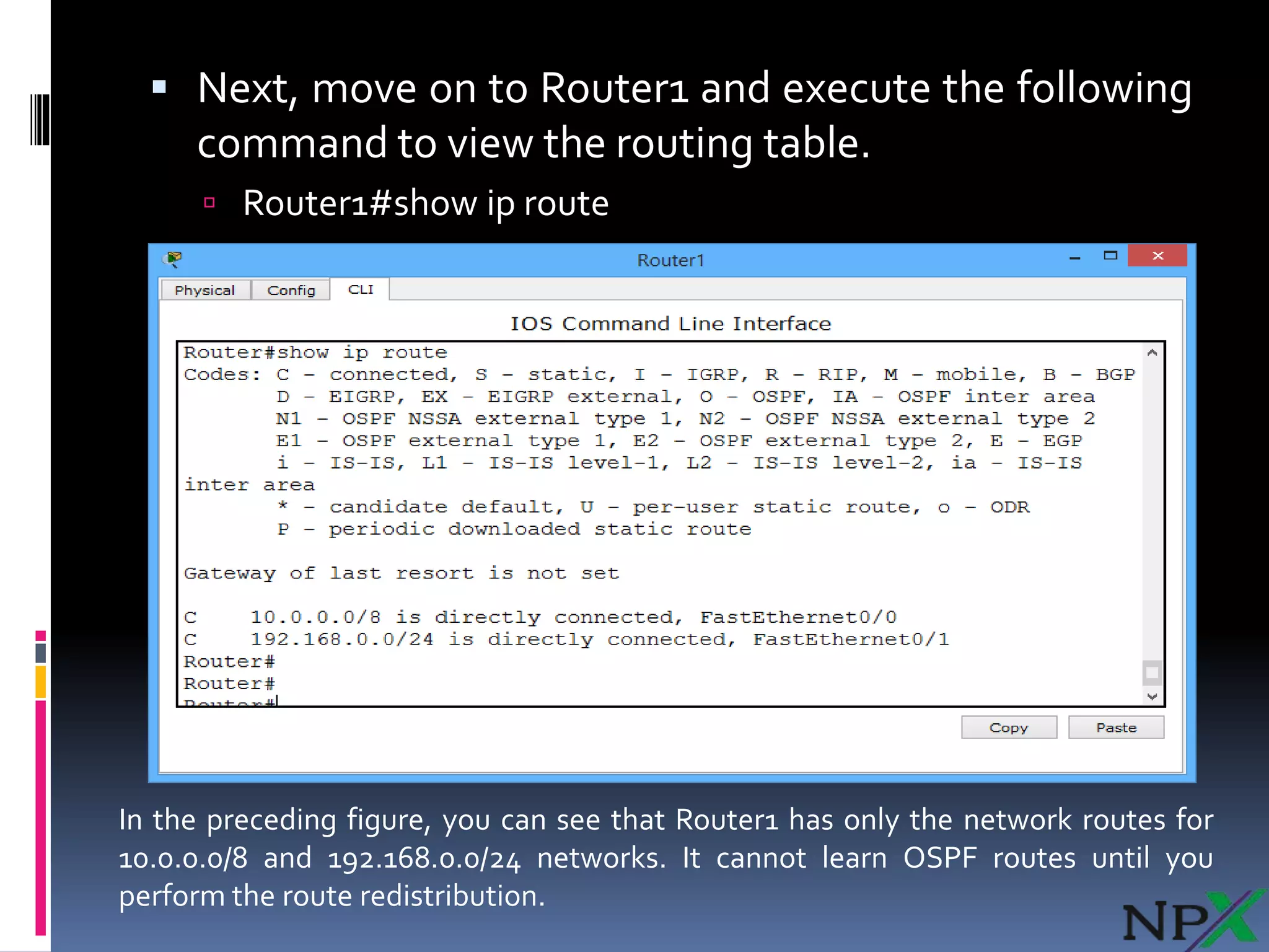  Next, move on to Router1 and execute the following
command to view the routing table.
 Router1#show ip route
In the preceding figure, you can see that Router1 has only the network routes for
10.0.0.0/8 and 192.168.0.0/24 networks. It cannot learn OSPF routes until you
perform the route redistribution.
 
