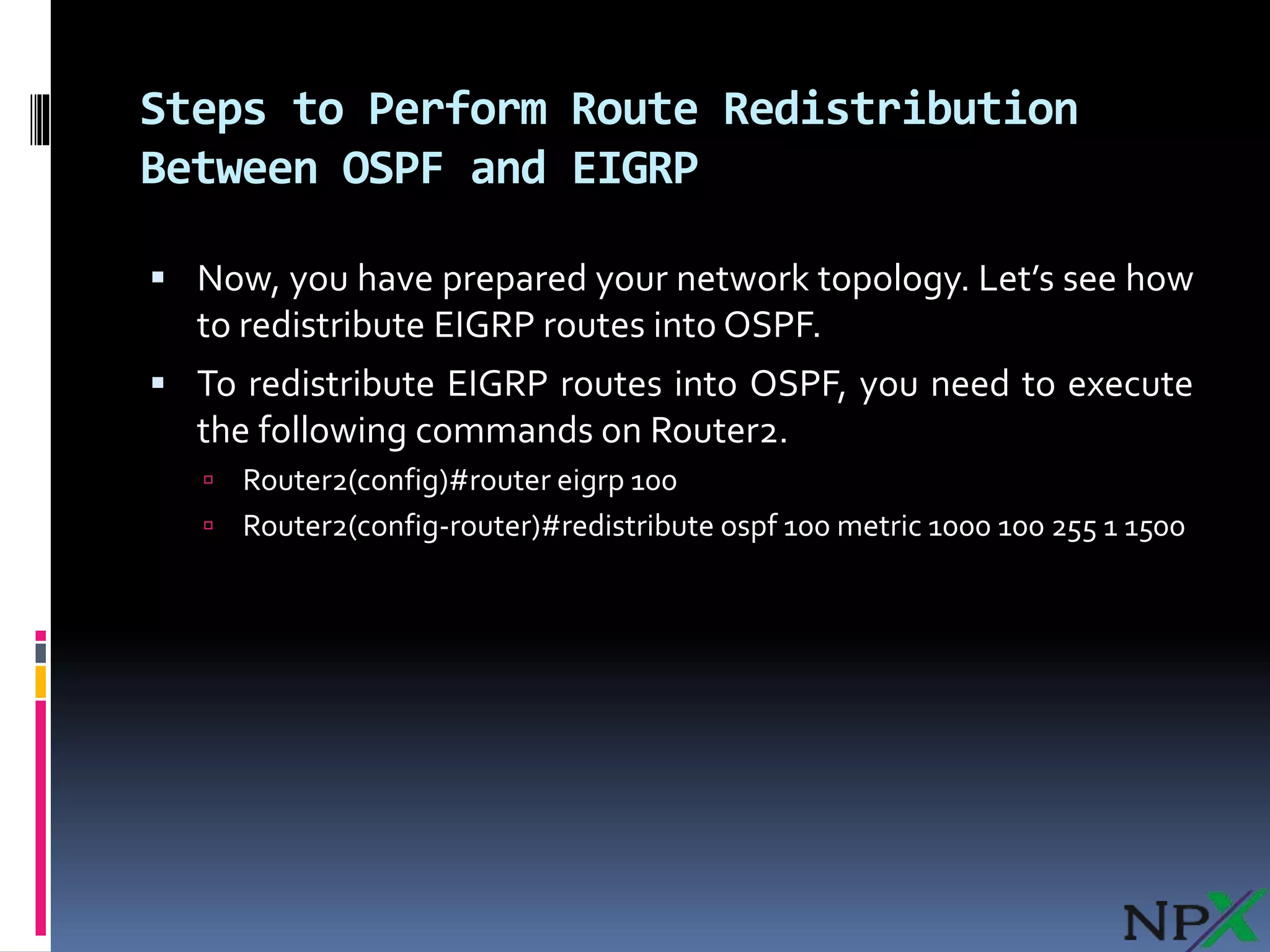 Steps to Perform Route Redistribution
Between OSPF and EIGRP
 Now, you have prepared your network topology. Let’s see how
to redistribute EIGRP routes into OSPF.
 To redistribute EIGRP routes into OSPF, you need to execute
the following commands on Router2.
 Router2(config)#router eigrp 100
 Router2(config-router)#redistribute ospf 100 metric 1000 100 255 1 1500
 
