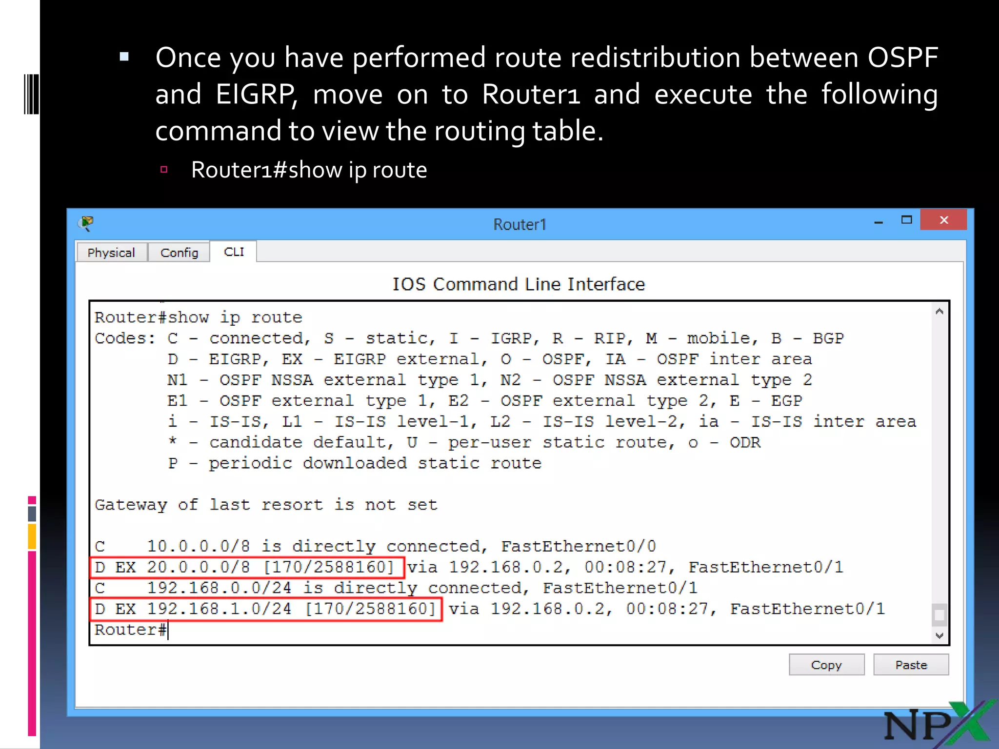  Once you have performed route redistribution between OSPF
and EIGRP, move on to Router1 and execute the following
command to view the routing table.
 Router1#show ip route
 