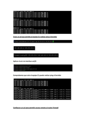 Crear un acl que permita al equipo C1 realizar ping al Servidor




Aplicar el acl a la interface se2/0




Comprobamos que solo el equipo C1 puede realizar ping al Servidor




Configurar un acl para permitir acceso remoto al router Firewall
 