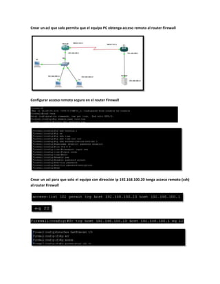 Crear un acl que solo permita que el equipo PC obtenga acceso remoto al router Firewall




Configurar acceso remoto seguro en el router Firewall




Crear un acl para que solo el equipo con dirección ip 192.168.100.20 tenga acceso remoto (ssh)
al router Firewall
 