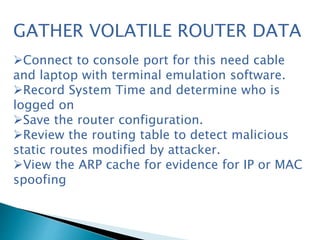 GATHER VOLATILE ROUTER DATA
Connect to console port for this need cable
and laptop with terminal emulation software.
Record System Time and determine who is
logged on
Save the router configuration.
Review the routing table to detect malicious
static routes modified by attacker.
View the ARP cache for evidence for IP or MAC
spoofing
 