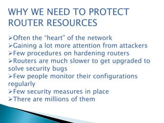 WHY WE NEED TO PROTECT
ROUTER RESOURCES
Often the “heart” of the network
Gaining a lot more attention from attackers
Few procedures on hardening routers
Routers are much slower to get upgraded to
solve security bugs
Few people monitor their configurations
regularly
Few security measures in place
There are millions of them
 