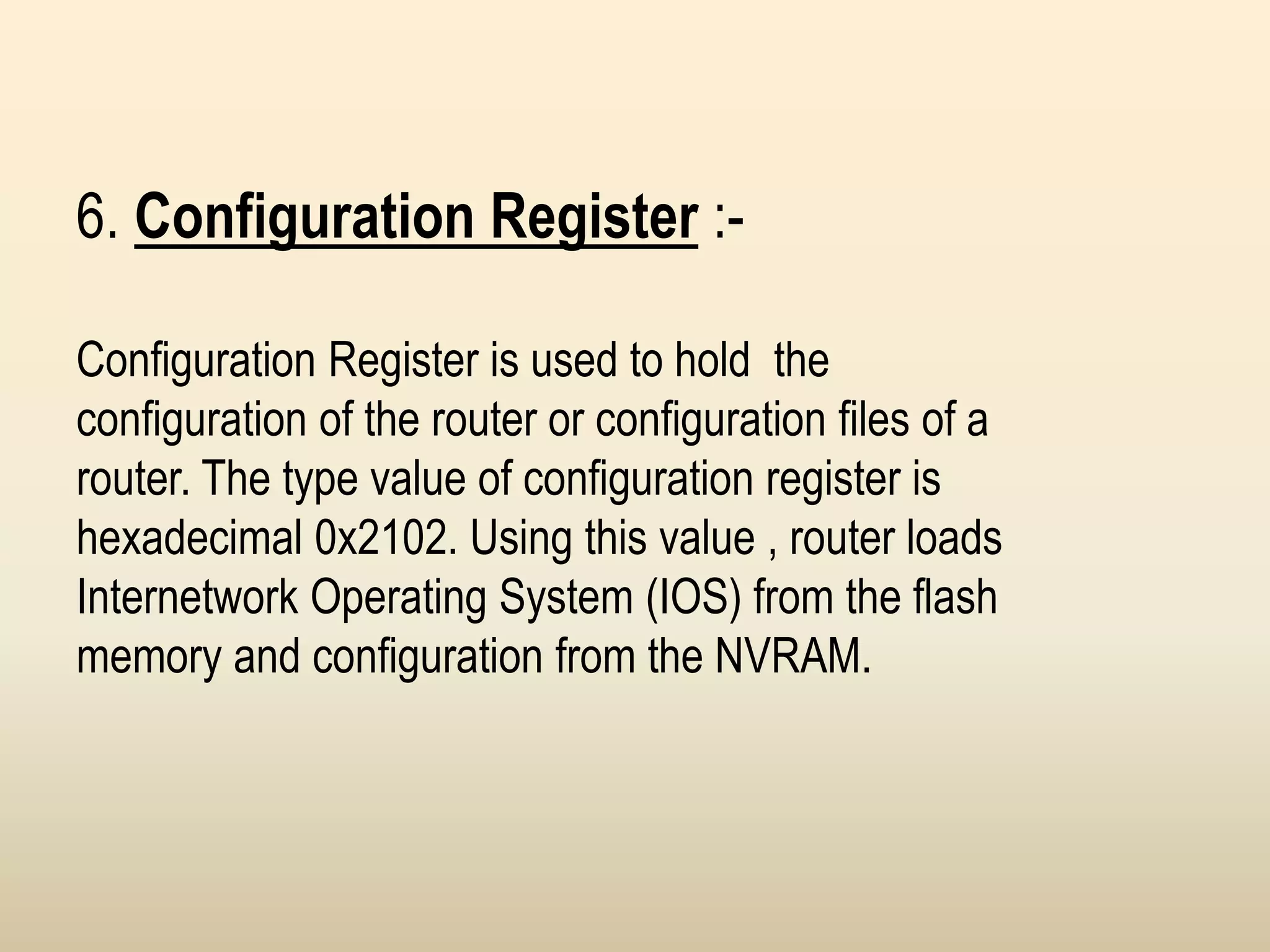 6. Configuration Register :-
Configuration Register is used to hold the
configuration of the router or configuration files of a
router. The type value of configuration register is
hexadecimal 0x2102. Using this value , router loads
Internetwork Operating System (IOS) from the flash
memory and configuration from the NVRAM.
 