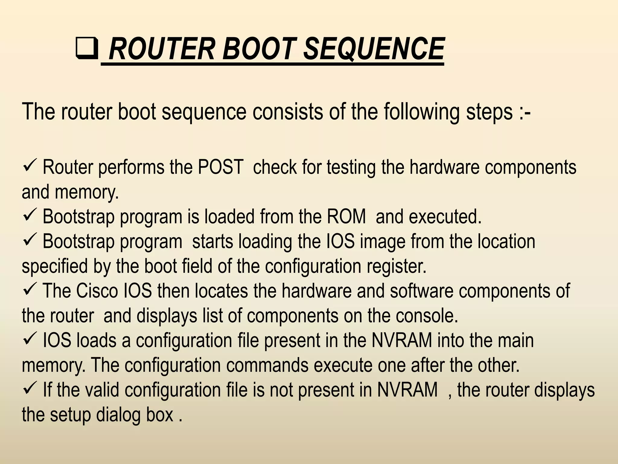  ROUTER BOOT SEQUENCE
The router boot sequence consists of the following steps :-
 Router performs the POST check for testing the hardware components
and memory.
 Bootstrap program is loaded from the ROM and executed.
 Bootstrap program starts loading the IOS image from the location
specified by the boot field of the configuration register.
 The Cisco IOS then locates the hardware and software components of
the router and displays list of components on the console.
 IOS loads a configuration file present in the NVRAM into the main
memory. The configuration commands execute one after the other.
 If the valid configuration file is not present in NVRAM , the router displays
the setup dialog box .
 