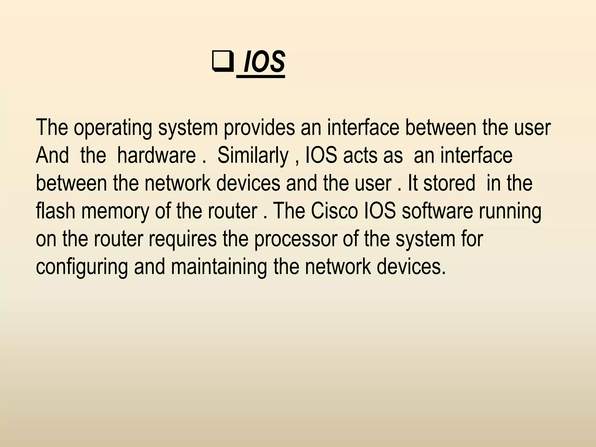  IOS
The operating system provides an interface between the user
And the hardware . Similarly , IOS acts as an interface
between the network devices and the user . It stored in the
flash memory of the router . The Cisco IOS software running
on the router requires the processor of the system for
configuring and maintaining the network devices.
 