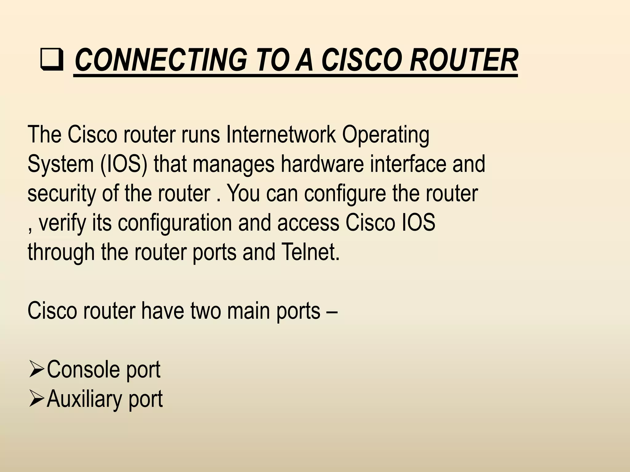  CONNECTING TO A CISCO ROUTER
The Cisco router runs Internetwork Operating
System (IOS) that manages hardware interface and
security of the router . You can configure the router
, verify its configuration and access Cisco IOS
through the router ports and Telnet.
Cisco router have two main ports –
Console port
Auxiliary port
 