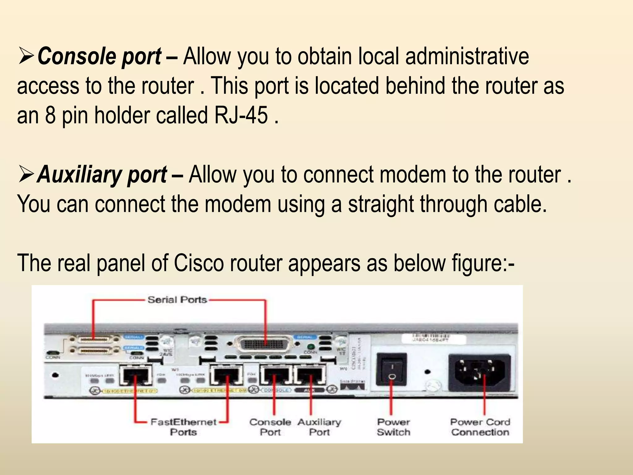 Console port – Allow you to obtain local administrative
access to the router . This port is located behind the router as
an 8 pin holder called RJ-45 .
Auxiliary port – Allow you to connect modem to the router .
You can connect the modem using a straight through cable.
The real panel of Cisco router appears as below figure:-
 