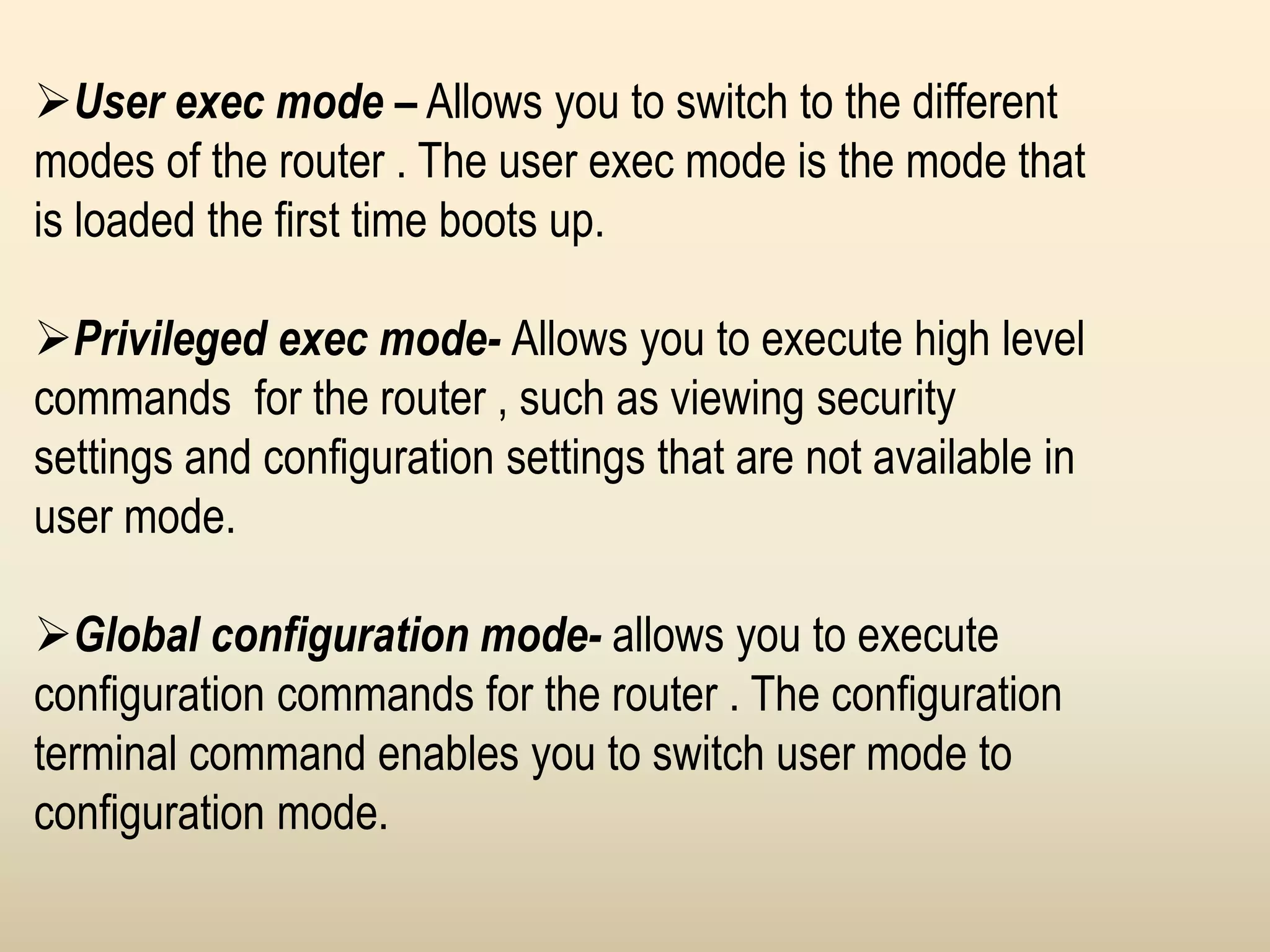User exec mode – Allows you to switch to the different
modes of the router . The user exec mode is the mode that
is loaded the first time boots up.
Privileged exec mode- Allows you to execute high level
commands for the router , such as viewing security
settings and configuration settings that are not available in
user mode.
Global configuration mode- allows you to execute
configuration commands for the router . The configuration
terminal command enables you to switch user mode to
configuration mode.
 