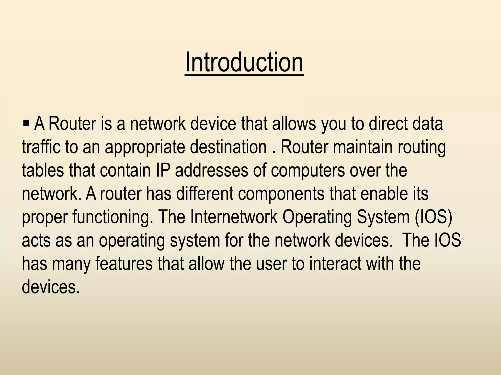 Introduction
 A Router is a network device that allows you to direct data
traffic to an appropriate destination . Router maintain routing
tables that contain IP addresses of computers over the
network. A router has different components that enable its
proper functioning. The Internetwork Operating System (IOS)
acts as an operating system for the network devices. The IOS
has many features that allow the user to interact with the
devices.
 