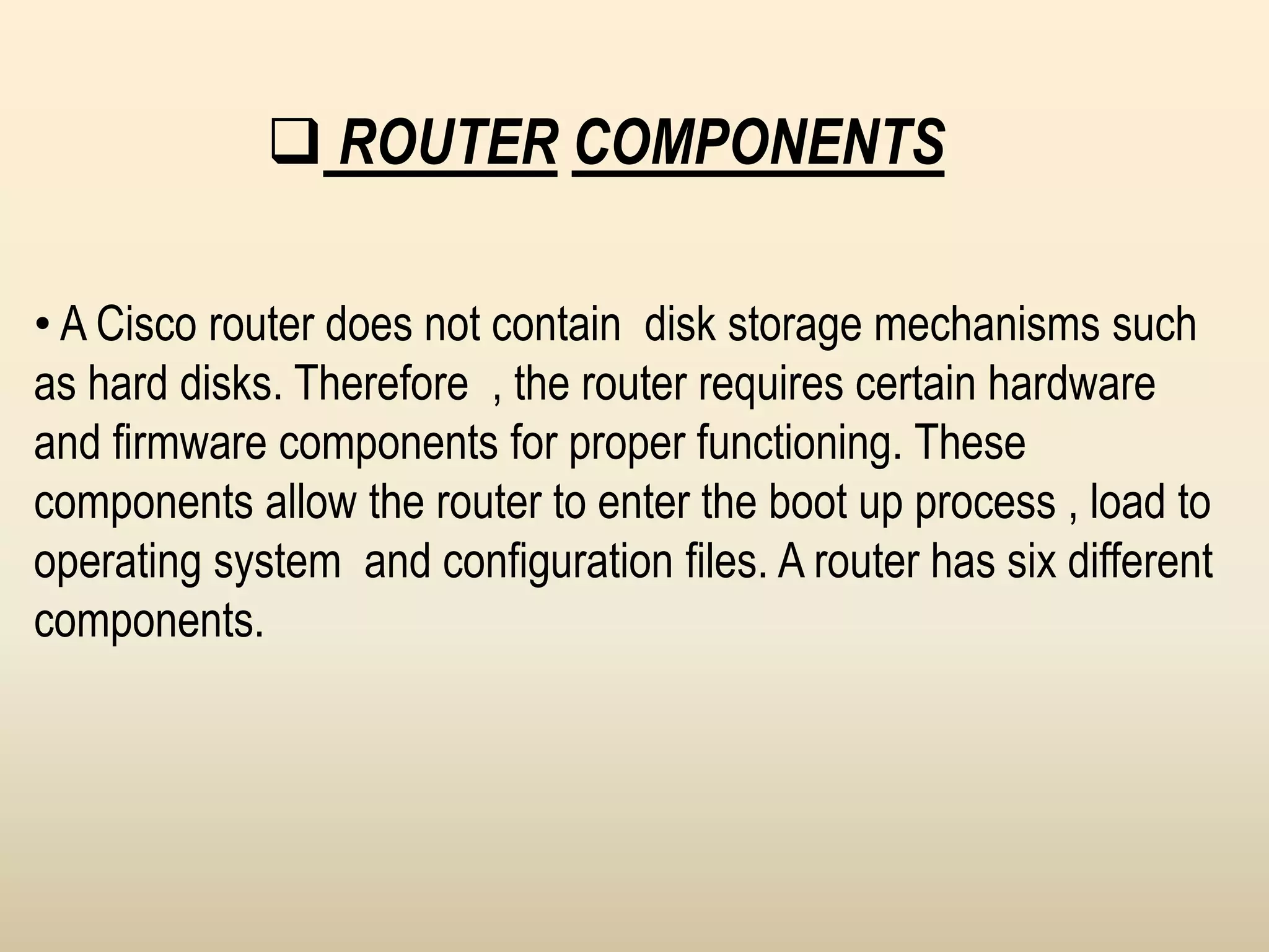  ROUTER COMPONENTS
• A Cisco router does not contain disk storage mechanisms such
as hard disks. Therefore , the router requires certain hardware
and firmware components for proper functioning. These
components allow the router to enter the boot up process , load to
operating system and configuration files. A router has six different
components.
 