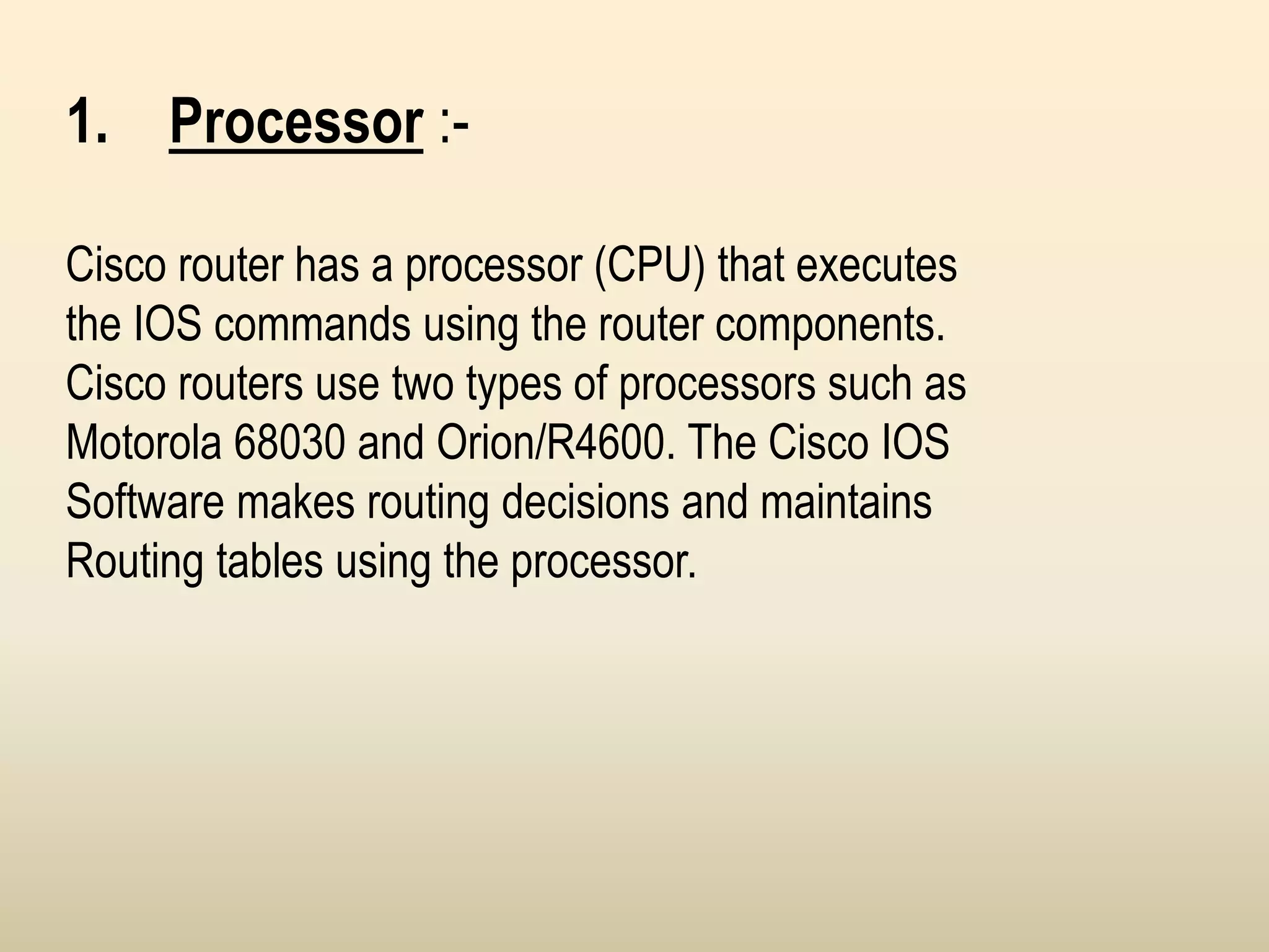 1. Processor :-
Cisco router has a processor (CPU) that executes
the IOS commands using the router components.
Cisco routers use two types of processors such as
Motorola 68030 and Orion/R4600. The Cisco IOS
Software makes routing decisions and maintains
Routing tables using the processor.
 