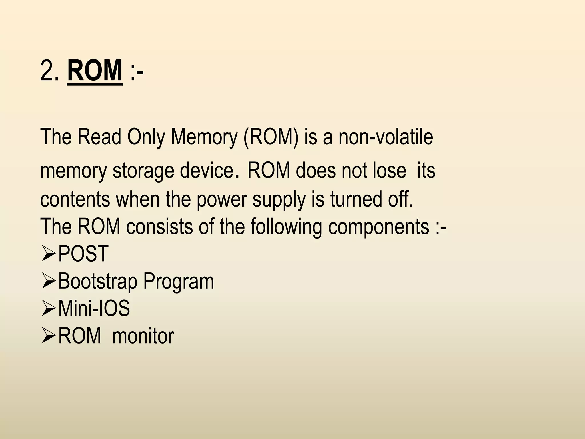 2. ROM :-
The Read Only Memory (ROM) is a non-volatile
memory storage device. ROM does not lose its
contents when the power supply is turned off.
The ROM consists of the following components :-
POST
Bootstrap Program
Mini-IOS
ROM monitor
 