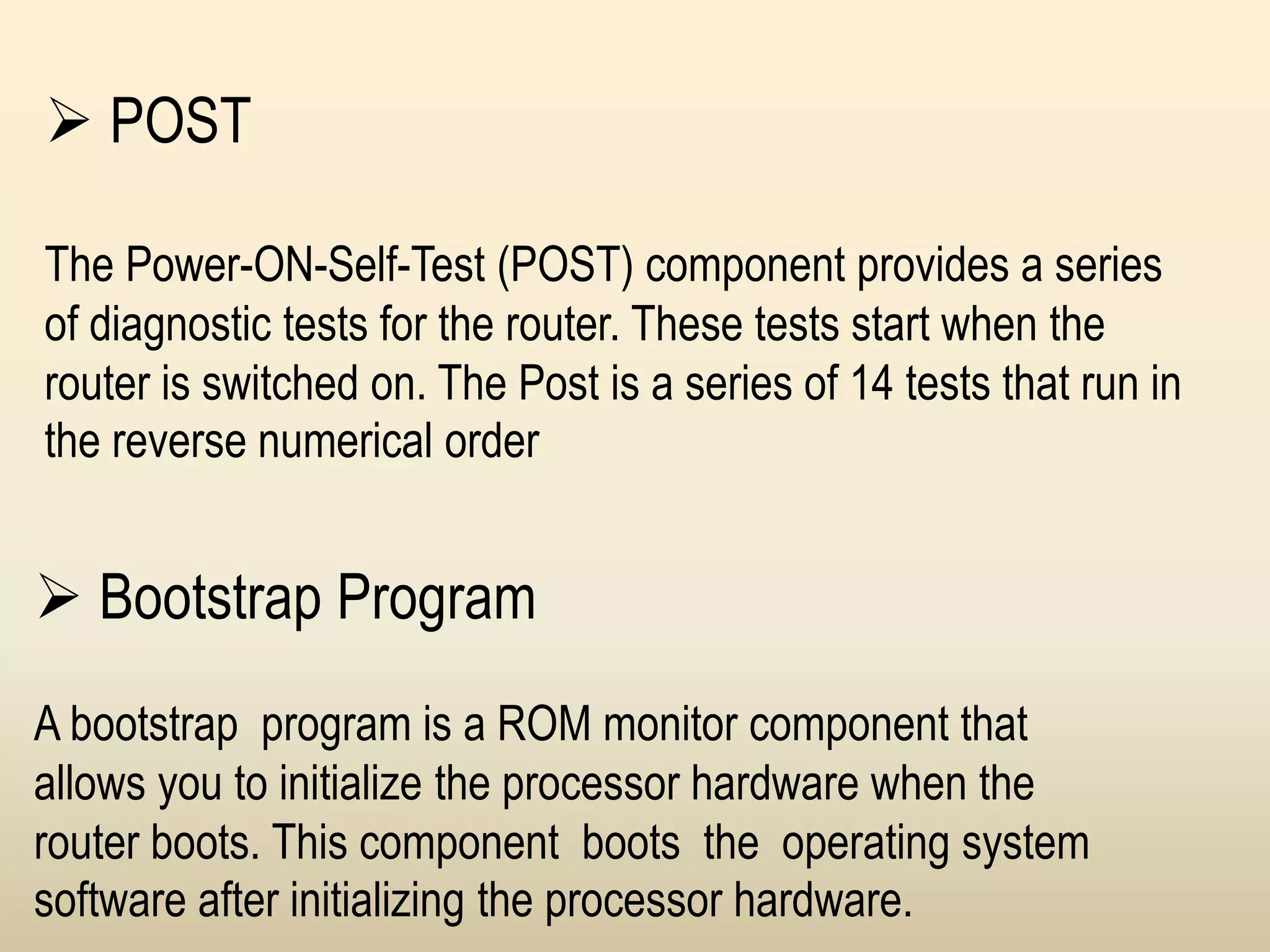  Bootstrap Program
A bootstrap program is a ROM monitor component that
allows you to initialize the processor hardware when the
router boots. This component boots the operating system
software after initializing the processor hardware.
 POST
The Power-ON-Self-Test (POST) component provides a series
of diagnostic tests for the router. These tests start when the
router is switched on. The Post is a series of 14 tests that run in
the reverse numerical order
 