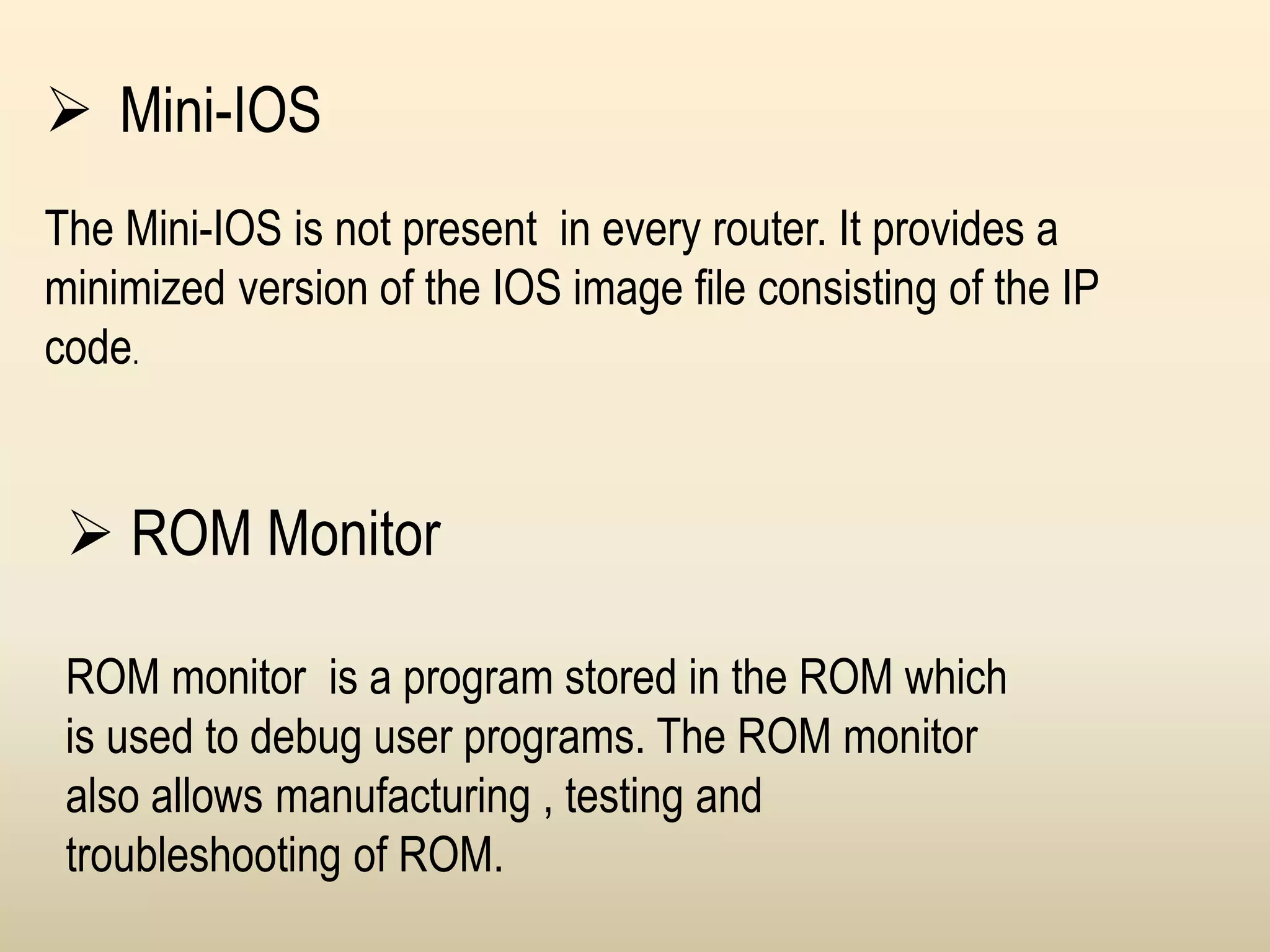  Mini-IOS
The Mini-IOS is not present in every router. It provides a
minimized version of the IOS image file consisting of the IP
code.
 ROM Monitor
ROM monitor is a program stored in the ROM which
is used to debug user programs. The ROM monitor
also allows manufacturing , testing and
troubleshooting of ROM.
 