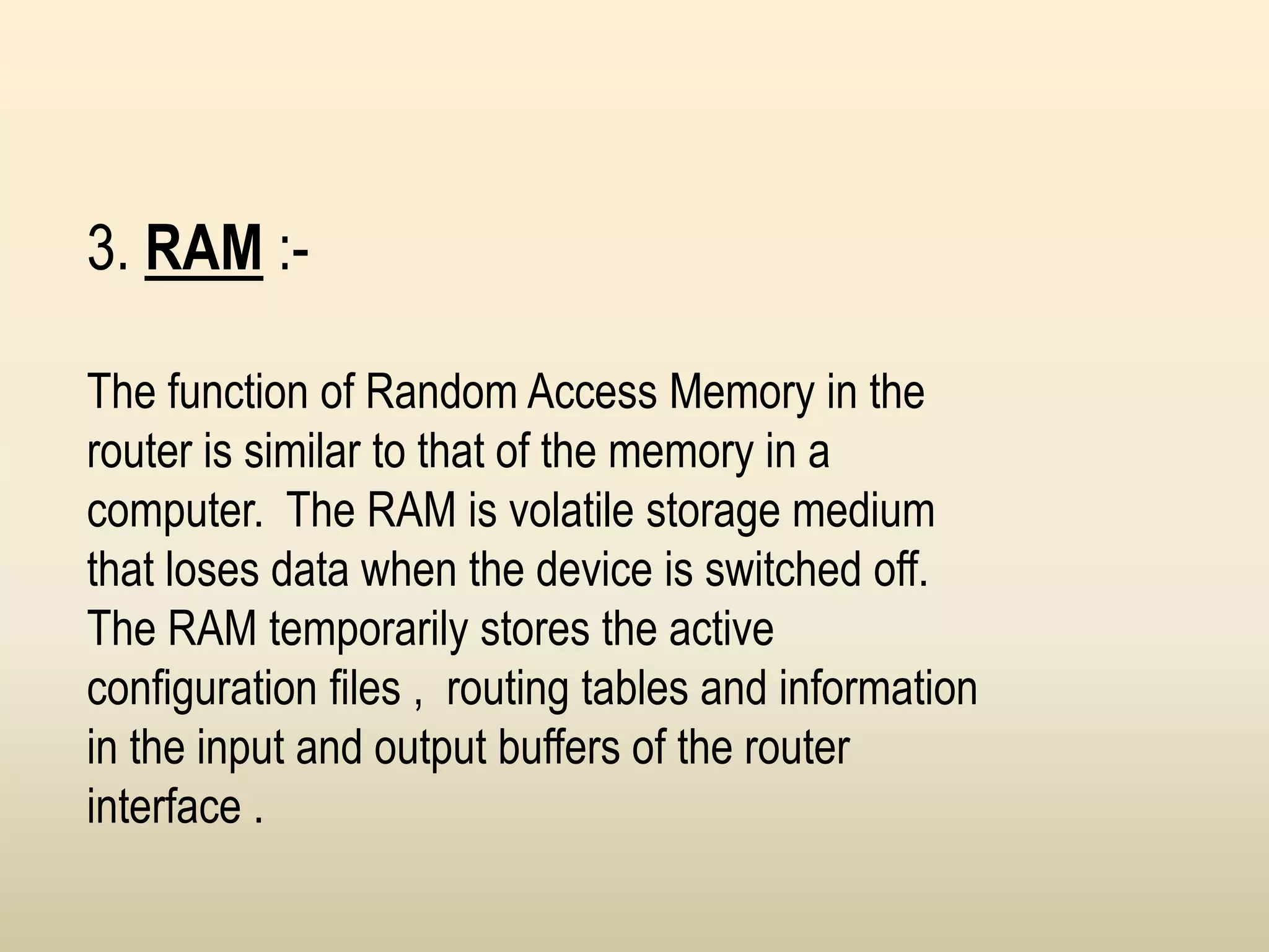 3. RAM :-
The function of Random Access Memory in the
router is similar to that of the memory in a
computer. The RAM is volatile storage medium
that loses data when the device is switched off.
The RAM temporarily stores the active
configuration files , routing tables and information
in the input and output buffers of the router
interface .
 