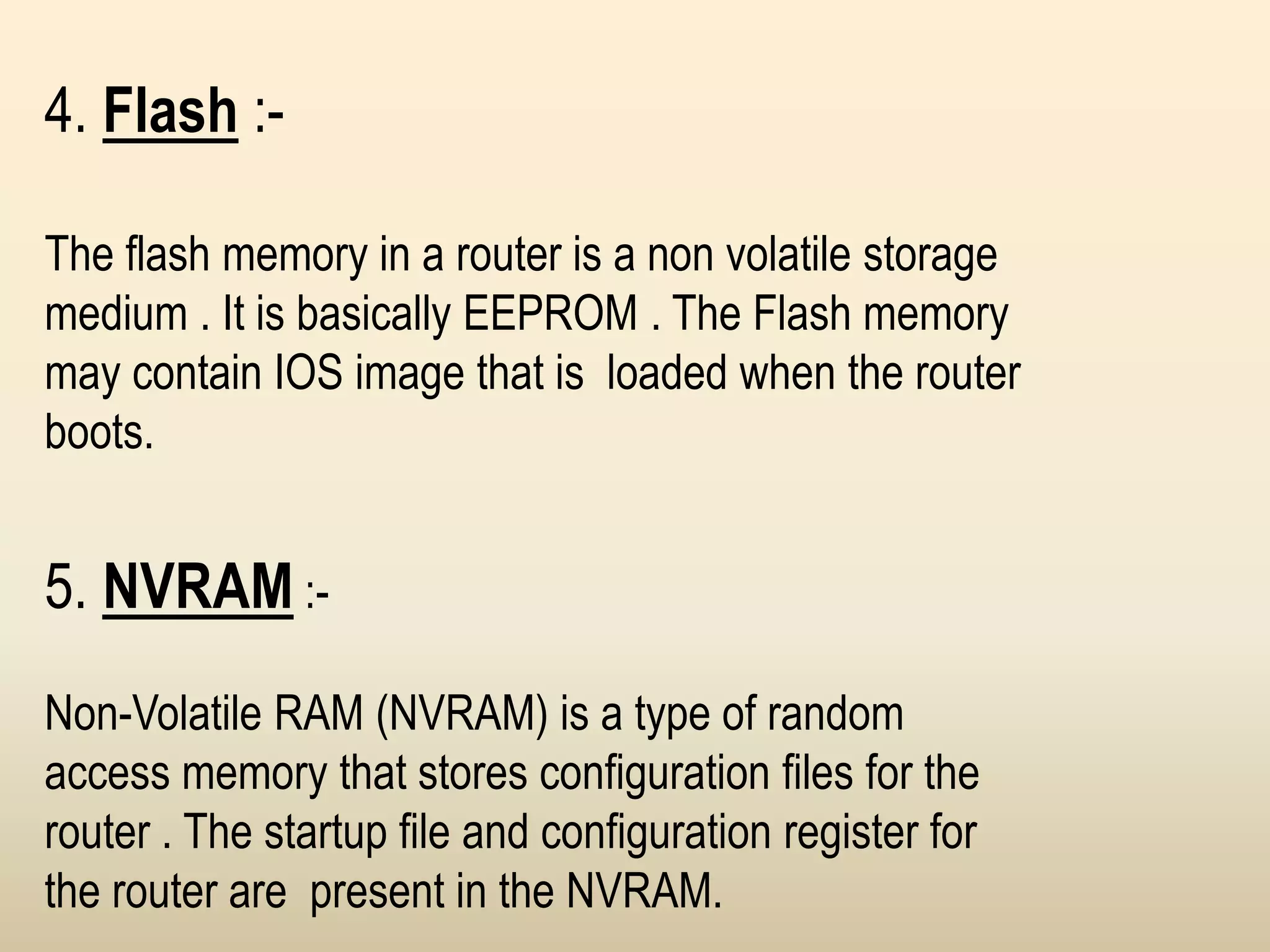 4. Flash :-
The flash memory in a router is a non volatile storage
medium . It is basically EEPROM . The Flash memory
may contain IOS image that is loaded when the router
boots.
5. NVRAM :-
Non-Volatile RAM (NVRAM) is a type of random
access memory that stores configuration files for the
router . The startup file and configuration register for
the router are present in the NVRAM.
 
