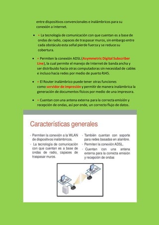 entre dispositivos convencionales e inalámbricos para su
conexión a Internet.
 + La tecnología de comunicación con que cuentan es a basede
ondas de radio, capaces de traspasar muros, sin embargo entre
cada obstáculo esta señal pierde fuerza y se reducesu
cobertura.
 + Permiten la conexión ADSL (Asymmetric Digital Subscriber
Line), la cual permite el manejo de Internetde banda ancha y
ser distribuido hacia otras computadoras sin necesidad de cables
e incluso hacia redes por medio de puerto RJ45.
 + El Router inalámbrico puede tener otras funciones
como servidor de impresión y permitir de manera inalámbrica la
generación de documentos físicos por medio de una impresora.
 + Cuentan con una antena externa para la correcta emisión y
recepción de ondas, así por ende, un correcto flujo de datos.
 