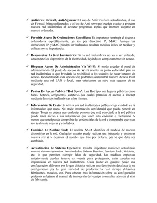  Antivirus, Firewall, Anti-Spyware: El uso de Antivirus bien actualizados, el uso
  de Firewall bien configurados y el uso de Anti-spyware, pueden ayudar a proteger
  nuestra red inalámbrica al detectar programas espías que intenten alojarse en
  nuestro ordenador.

 Permitir Acceso De Ordenadores Específicos: Es importante restringir el acceso a
  ordenadores específicamente, ya sea por dirección IP, MAC. Aunque las
  direcciones IP y MAC pueden ser hacheadas resultan medidas útiles de recalcar y
  utilizar por su importancia.

 Desconectar La Red Inalámbrica: Si la red inalámbrica no va a ser utilizada,
  desconecte los dispositivos de la electricidad, dejándolos completamente sin acceso.

 Bloquear Acceso De Administración Vía Wi-Fi: Si puede acceder al panel de
  administración del punto de acceso vía Wi-Fi resulta un punto vulnerable para su
  red inalámbrica ya que brindaría la posibilidad a los usuarios de hacer intentos de
  acceso. Deshabilitando esta opción sólo podremos administrar nuestro Access Point
  mediante una red LAN o local, pero estaríamos un poco más seguros de su
  seguridad.

 Puntos De Acceso Público “Hot Spots”: Los Hot Spot son lugares públicos como
  bares, hoteles, aeropuertos, cafeterías los cuales permiten el acceso a Internet
  mediante las redes inalámbricas a los clientes.

 Información De Envío: Si utiliza una red inalámbrica pública tenga cuidado en la
  información que envía. No envíe información confidencial que pueda ponerlo en
  riesgo. Tenga en cuenta que cualquier persona que esté conectado a la red pública
  puede tener acceso a esa información que usted está enviando o recibiendo. A
  menos que usted pueda comprobar las credenciales de la red y compruebe que estas
  son realmente seguras y confiables.

 Cambiar El Nombre Ssid: El nombre SSID identifica el modelo de nuestro
  dispositivo en la red. Cualquier usuario puede realizar una búsqueda y encontrar
  nuestra red si le dejamos el nombre que trae por defecto, por lo que debe ser
  cambiado.

 Actualización De Sistema Operativo: Resulta importante mantener actualizado
  nuestro sistema operativo. Instalando los últimos Parches, Services Pack, Módulos,
  etc, lo que permiten corregir fallas de seguridad. Las medidas expuestas
  anteriormente pueden tenerse en cuenta para protegernos, estas pueden ser
  implantadas en nuestra red inalámbrica. Cada router en general posee una
  configuración diferente por lo que dificulta realizar una descripción detallada de su
  configuración por la gran variedad de productos la cual incluye diferentes
  fabricantes, modelos, etc. Para obtener más información sobre su configuración
  podemos referirnos al manual de instrucción del equipo o consultar además el sitio
  de fabricante.
 