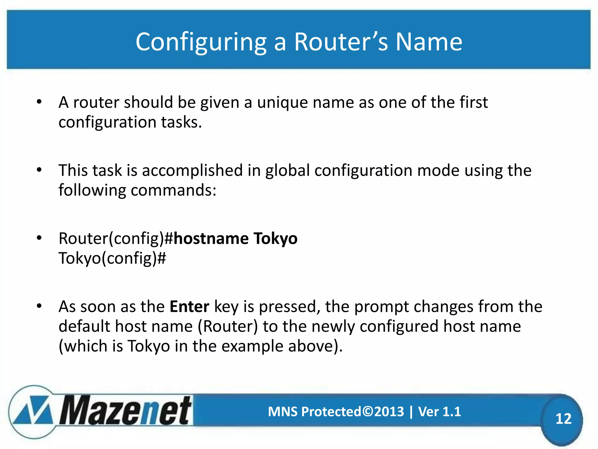 Configuring a Router’s Name
• A router should be given a unique name as one of the first
configuration tasks.
• This task is accomplished in global configuration mode using the
following commands:
• Router(config)#hostname Tokyo
Tokyo(config)#
• As soon as the Enter key is pressed, the prompt changes from the
default host name (Router) to the newly configured host name
(which is Tokyo in the example above).

MNS Protected©2013 | Ver 1.1

12

 