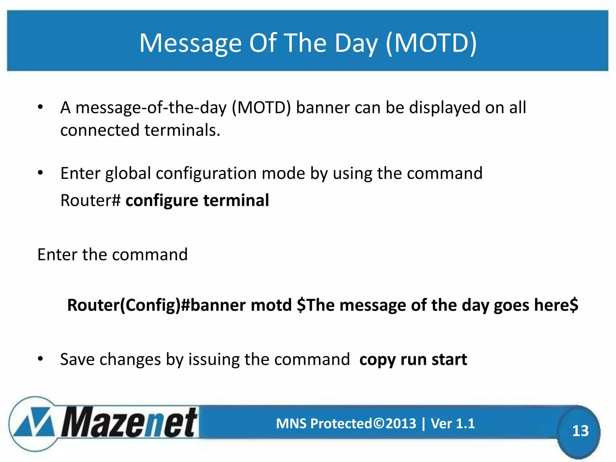 Message Of The Day (MOTD)
• A message-of-the-day (MOTD) banner can be displayed on all
connected terminals.
• Enter global configuration mode by using the command
Router# configure terminal
Enter the command

Router(Config)#banner motd $The message of the day goes here$
• Save changes by issuing the command copy run start

MNS Protected©2013 | Ver 1.1

13

 