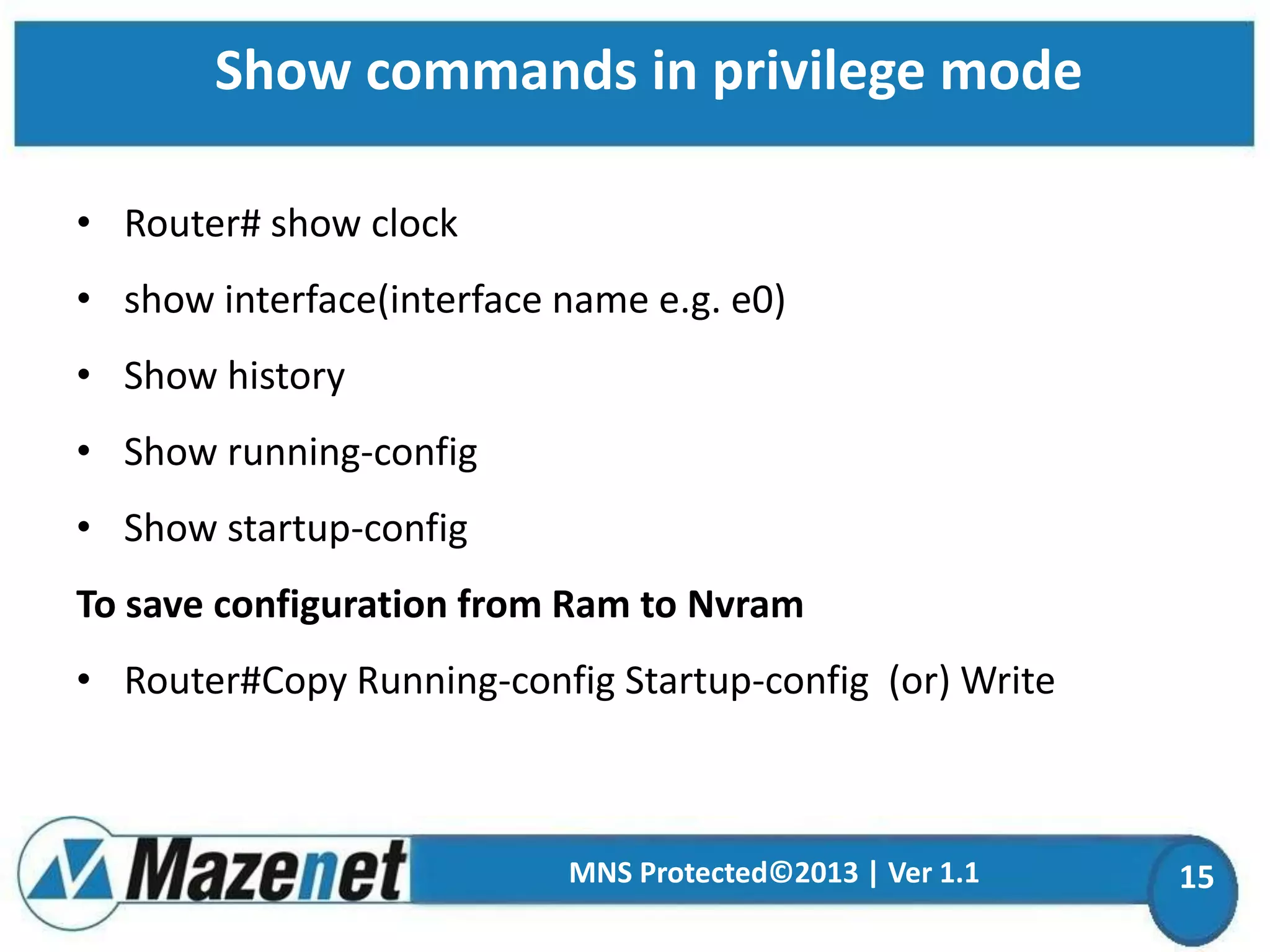 Show commands in privilege mode
• Router# show clock

• show interface(interface name e.g. e0)
• Show history
• Show running-config
• Show startup-config
To save configuration from Ram to Nvram
• Router#Copy Running-config Startup-config (or) Write

MNS Protected©2013 | Ver 1.1

15

 