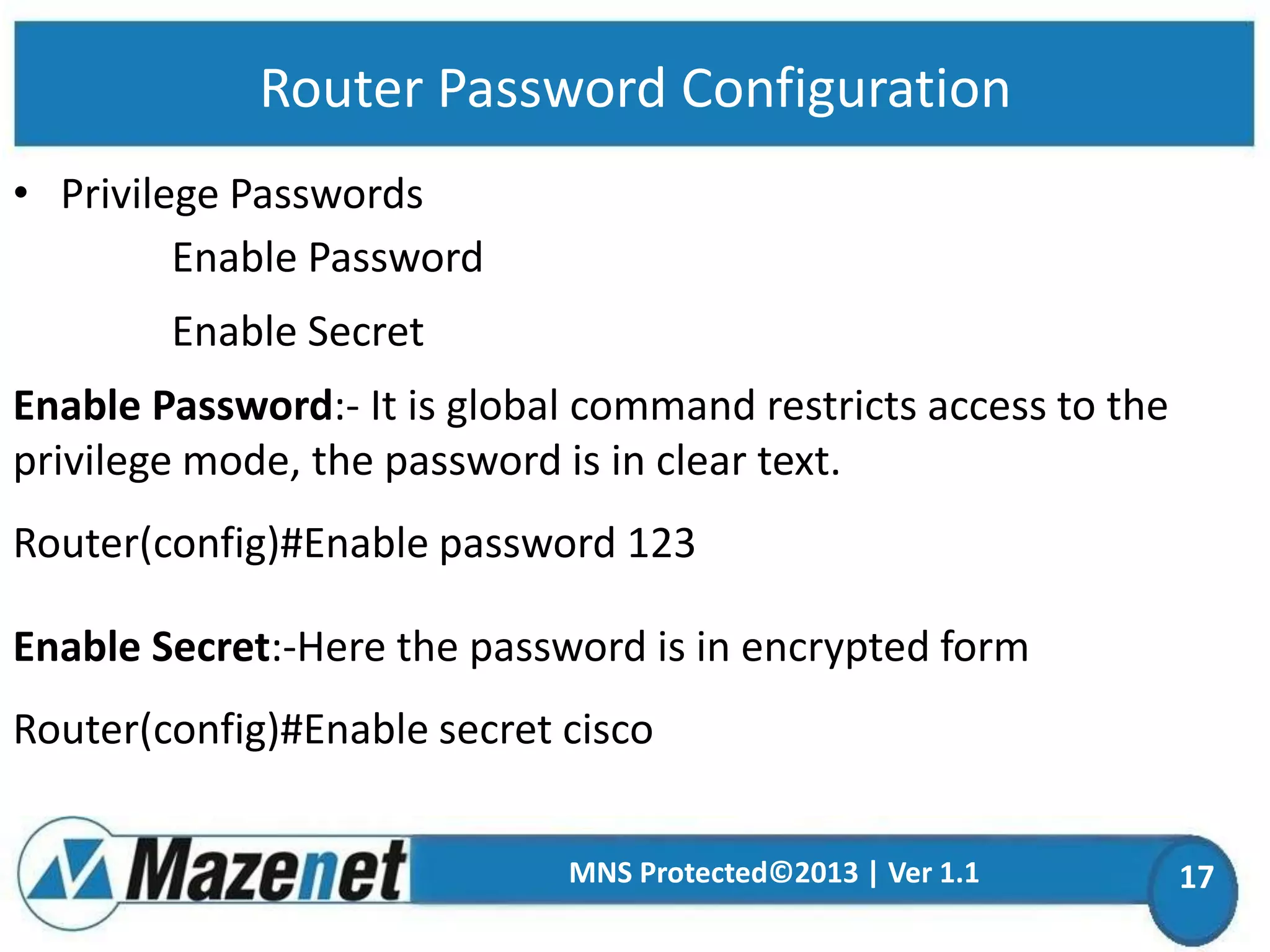 Router Password Configuration
• Privilege Passwords
Enable Password
Enable Secret
Enable Password:- It is global command restricts access to the
privilege mode, the password is in clear text.
Router(config)#Enable password 123

Enable Secret:-Here the password is in encrypted form
Router(config)#Enable secret cisco
MNS Protected©2013 | Ver 1.1

17

 