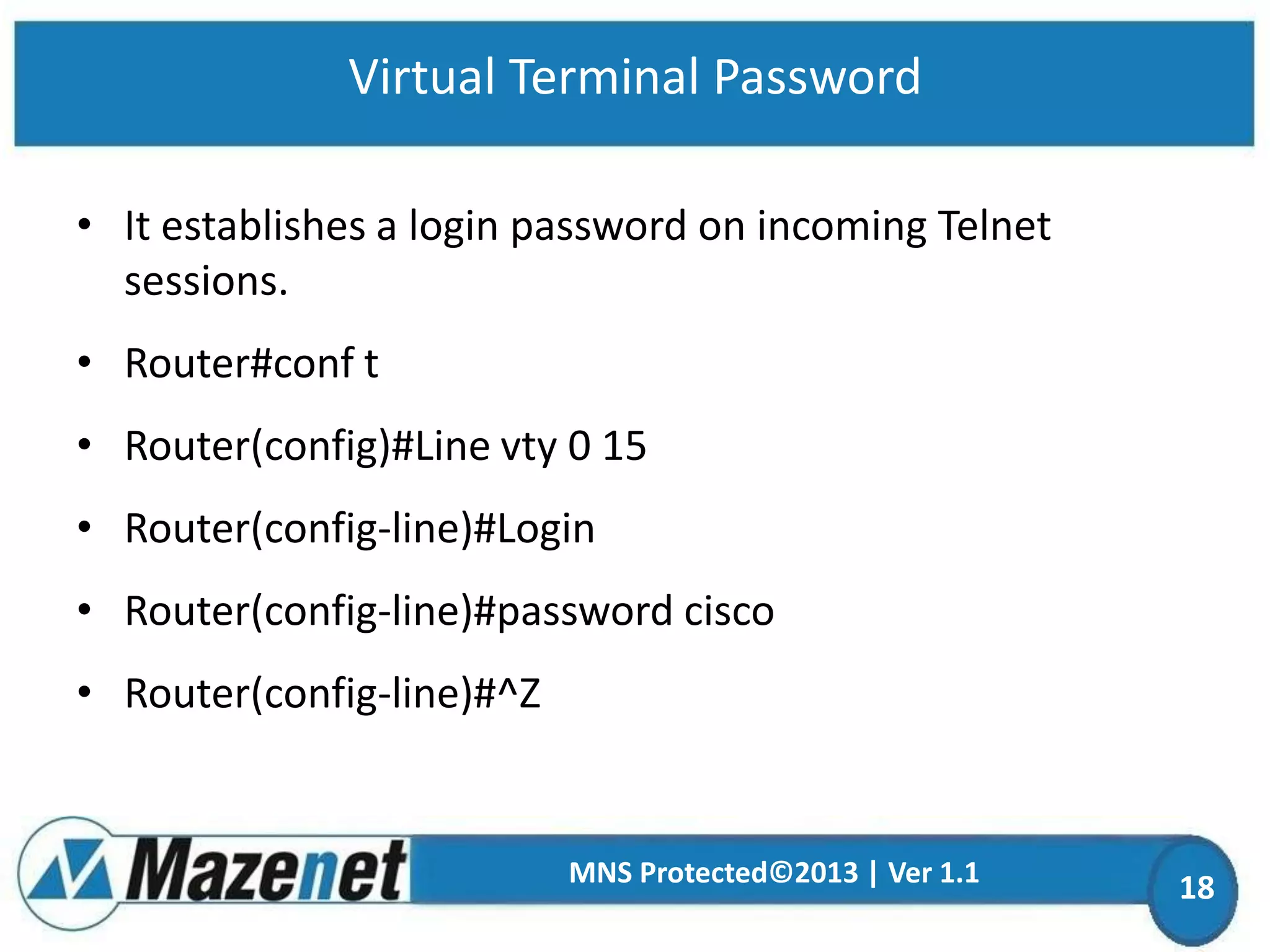 Virtual Terminal Password
• It establishes a login password on incoming Telnet
sessions.
• Router#conf t
• Router(config)#Line vty 0 15
• Router(config-line)#Login
• Router(config-line)#password cisco
• Router(config-line)#^Z

MNS Protected©2013 | Ver 1.1

18

 