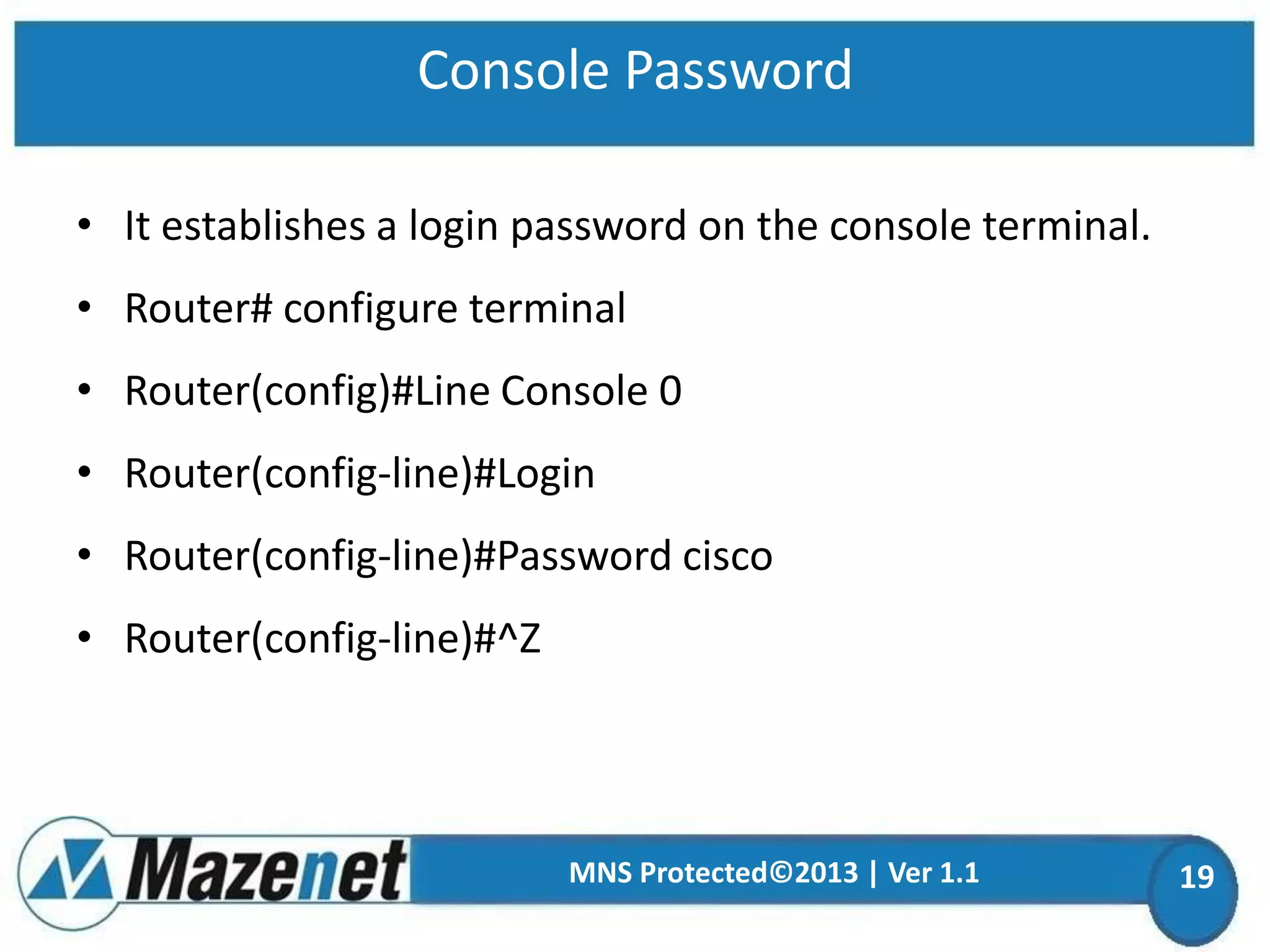 Console Password
• It establishes a login password on the console terminal.

• Router# configure terminal
• Router(config)#Line Console 0

• Router(config-line)#Login
• Router(config-line)#Password cisco

• Router(config-line)#^Z

MNS Protected©2013 | Ver 1.1

19

 
