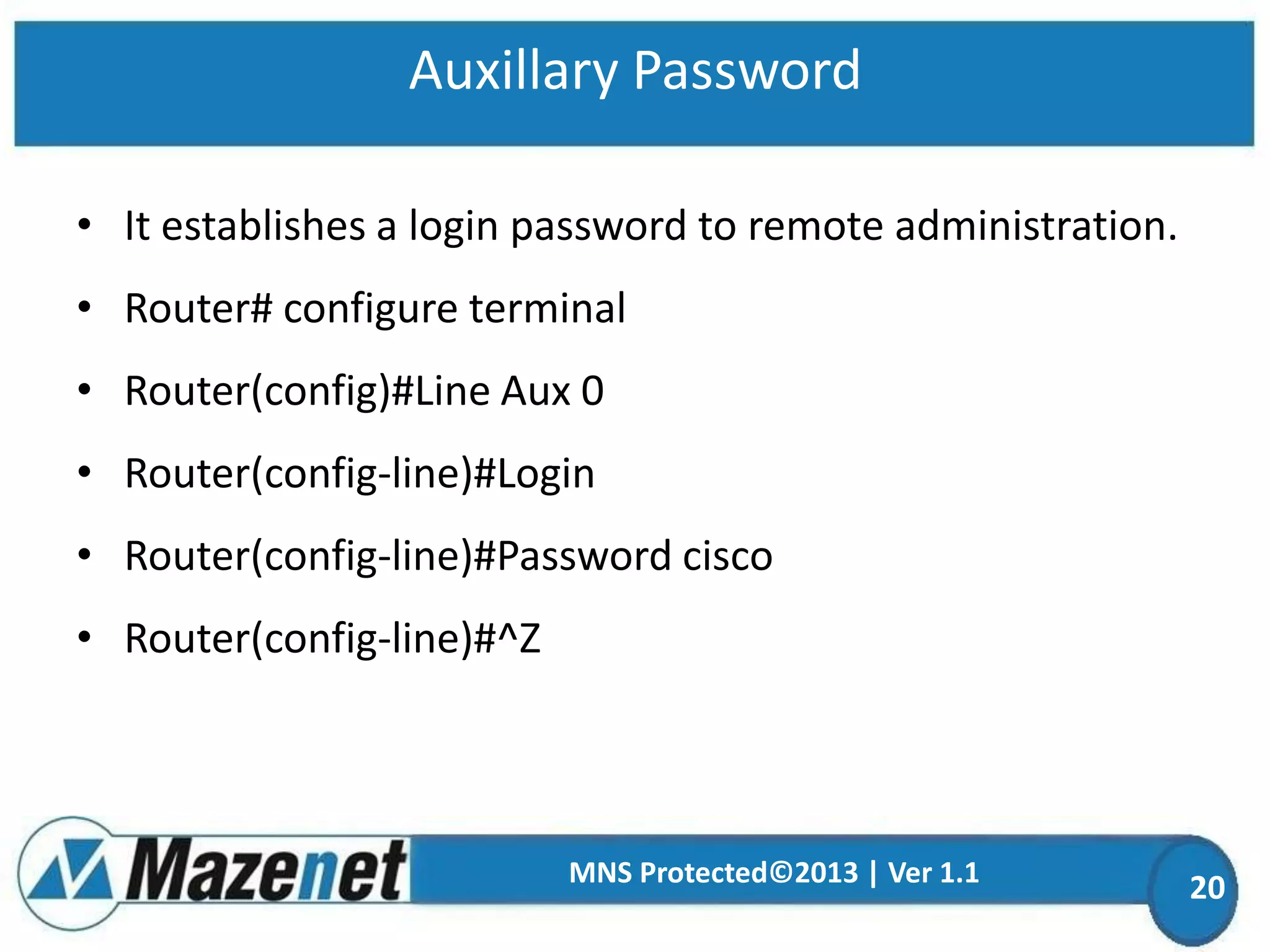 Auxillary Password
• It establishes a login password to remote administration.

• Router# configure terminal
• Router(config)#Line Aux 0

• Router(config-line)#Login
• Router(config-line)#Password cisco

• Router(config-line)#^Z

MNS Protected©2013 | Ver 1.1

20

 