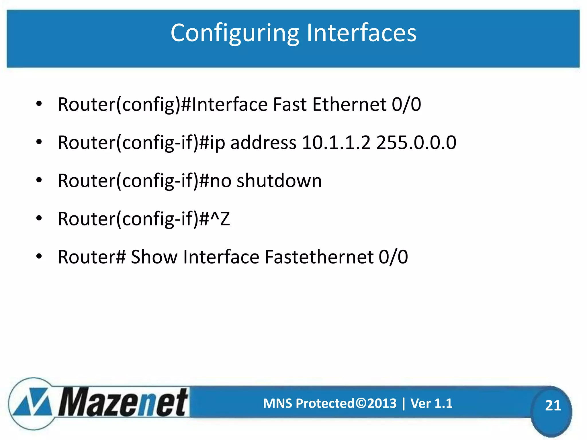 Configuring Interfaces
• Router(config)#Interface Fast Ethernet 0/0

• Router(config-if)#ip address 10.1.1.2 255.0.0.0
• Router(config-if)#no shutdown

• Router(config-if)#^Z
• Router# Show Interface Fastethernet 0/0

MNS Protected©2013 | Ver 1.1

21

 