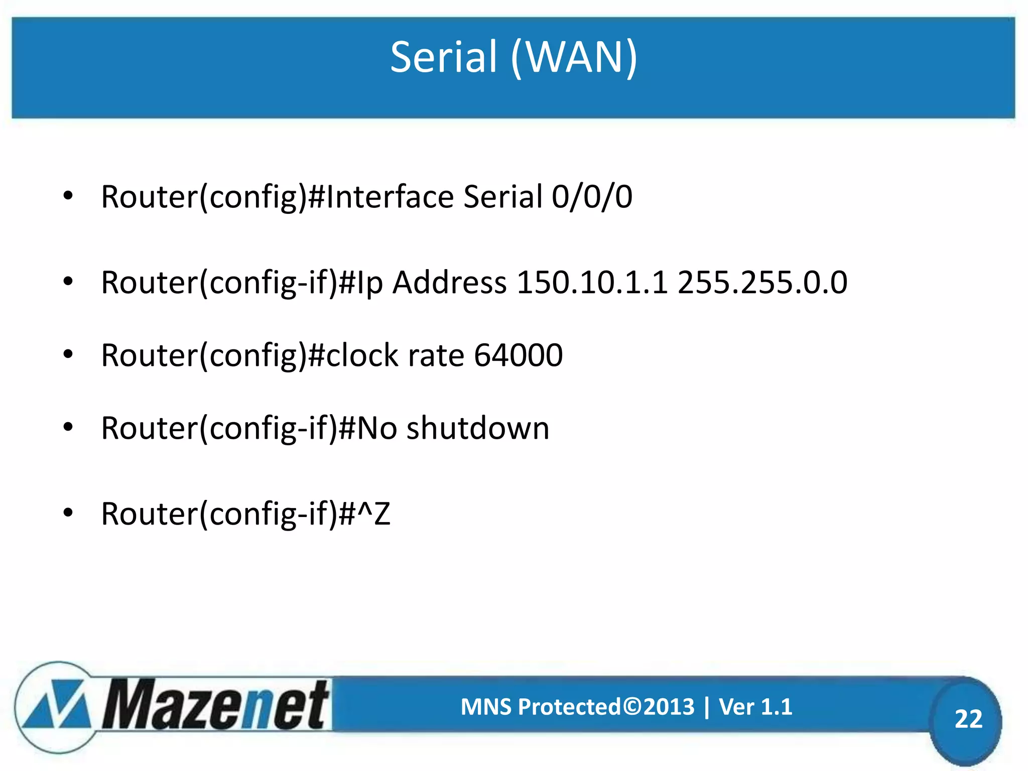 Serial (WAN)
• Router(config)#Interface Serial 0/0/0
• Router(config-if)#Ip Address 150.10.1.1 255.255.0.0
• Router(config)#clock rate 64000
• Router(config-if)#No shutdown
• Router(config-if)#^Z

MNS Protected©2013 | Ver 1.1

22

 