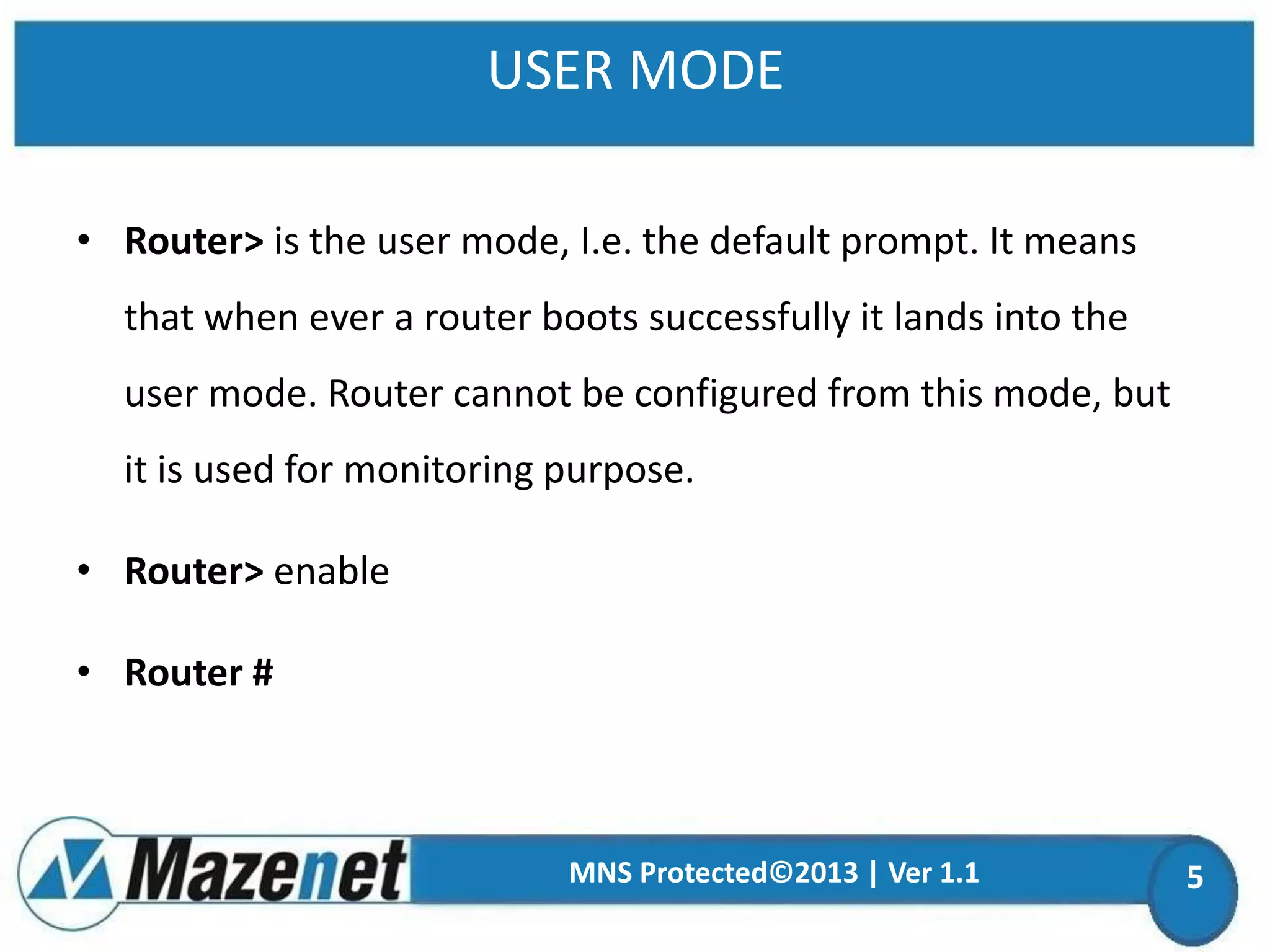 USER MODE
• Router> is the user mode, I.e. the default prompt. It means
that when ever a router boots successfully it lands into the
user mode. Router cannot be configured from this mode, but

it is used for monitoring purpose.
• Router> enable

• Router #

MNS Protected©2013 | Ver 1.1

5

 