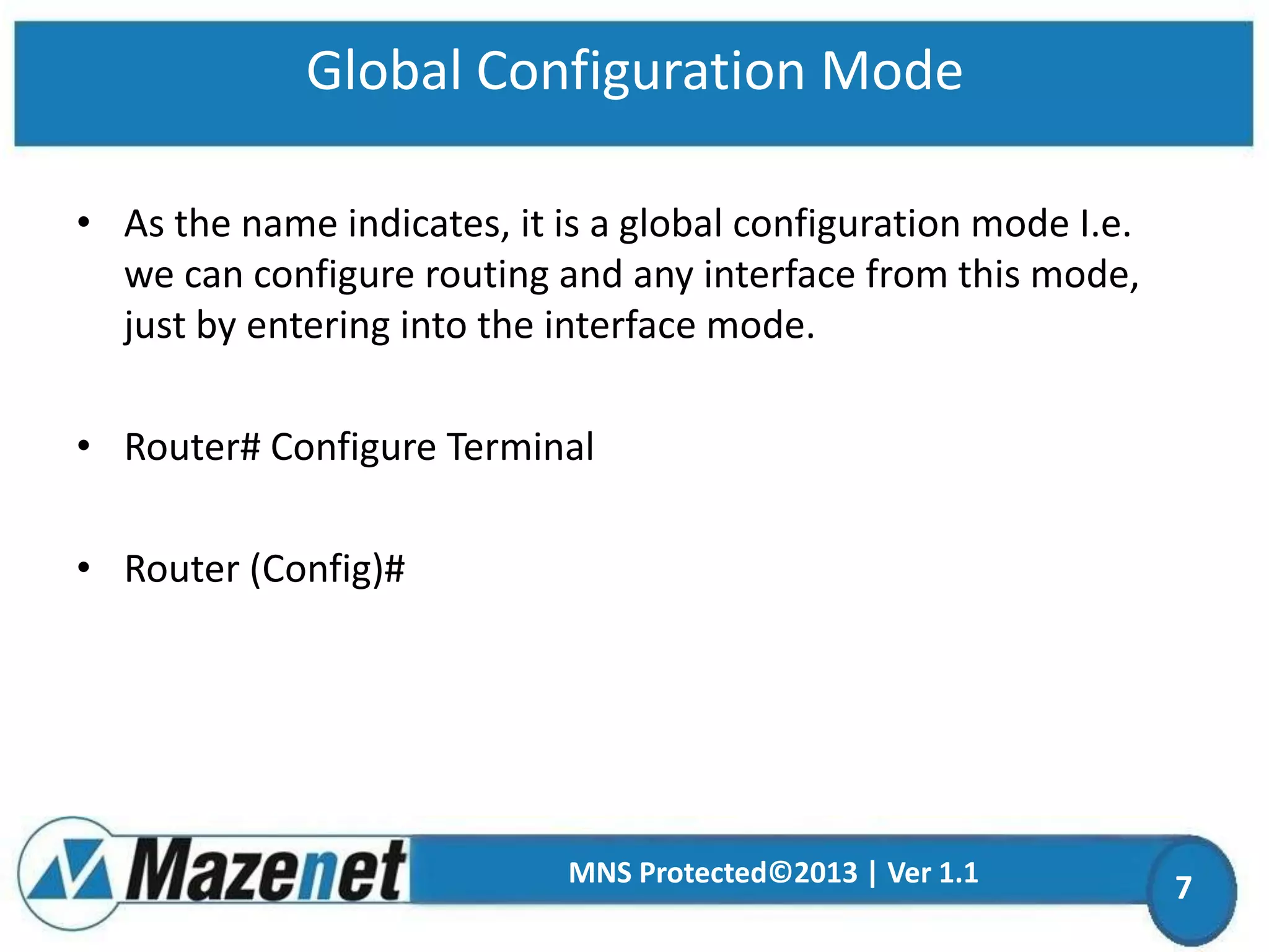 Global Configuration Mode
• As the name indicates, it is a global configuration mode I.e.
we can configure routing and any interface from this mode,
just by entering into the interface mode.

• Router# Configure Terminal
• Router (Config)#

MNS Protected©2013 | Ver 1.1

7

 